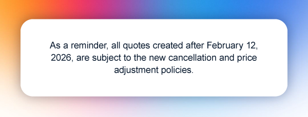 As a reminder, all quotes created after February 12, 2026, are subject to the new cancellation and price adjustment policies.